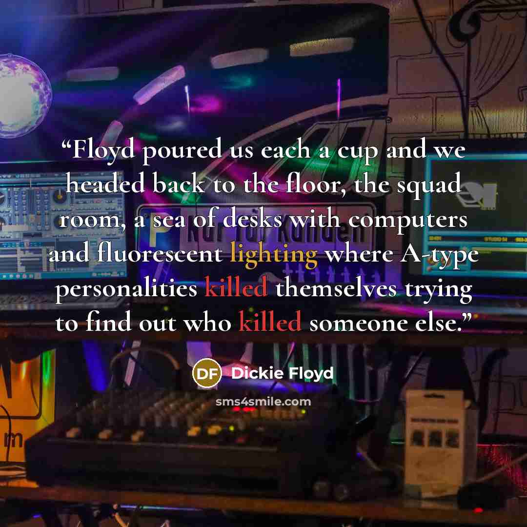 “Floyd poured us each a cup and we headed back to the floor, the squad room, a sea of desks with computers and fluorescent lighting where A-type personalities killed themselves trying to find out who killed someone else.” quote by Dickie Floyd