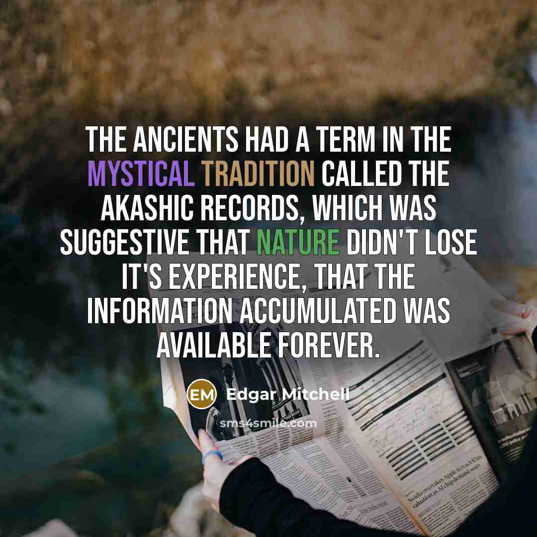 “The ancients had a term in the mystical tradition called the Akashic Records, which was suggestive that nature didn't lose it's experience, that the information accumulated was available forever.” quote by Edgar Mitchell