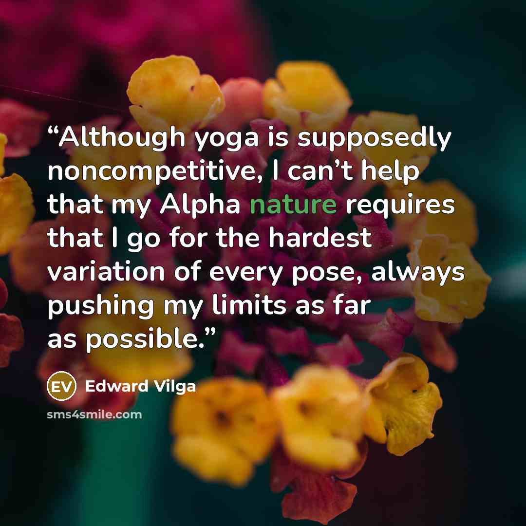 “Although yoga is supposedly noncompetitive, I can’t help that my Alpha nature requires that I go for the hardest variation of every pose, always pushing my limits as far as possible.” quote by Edward Vilga