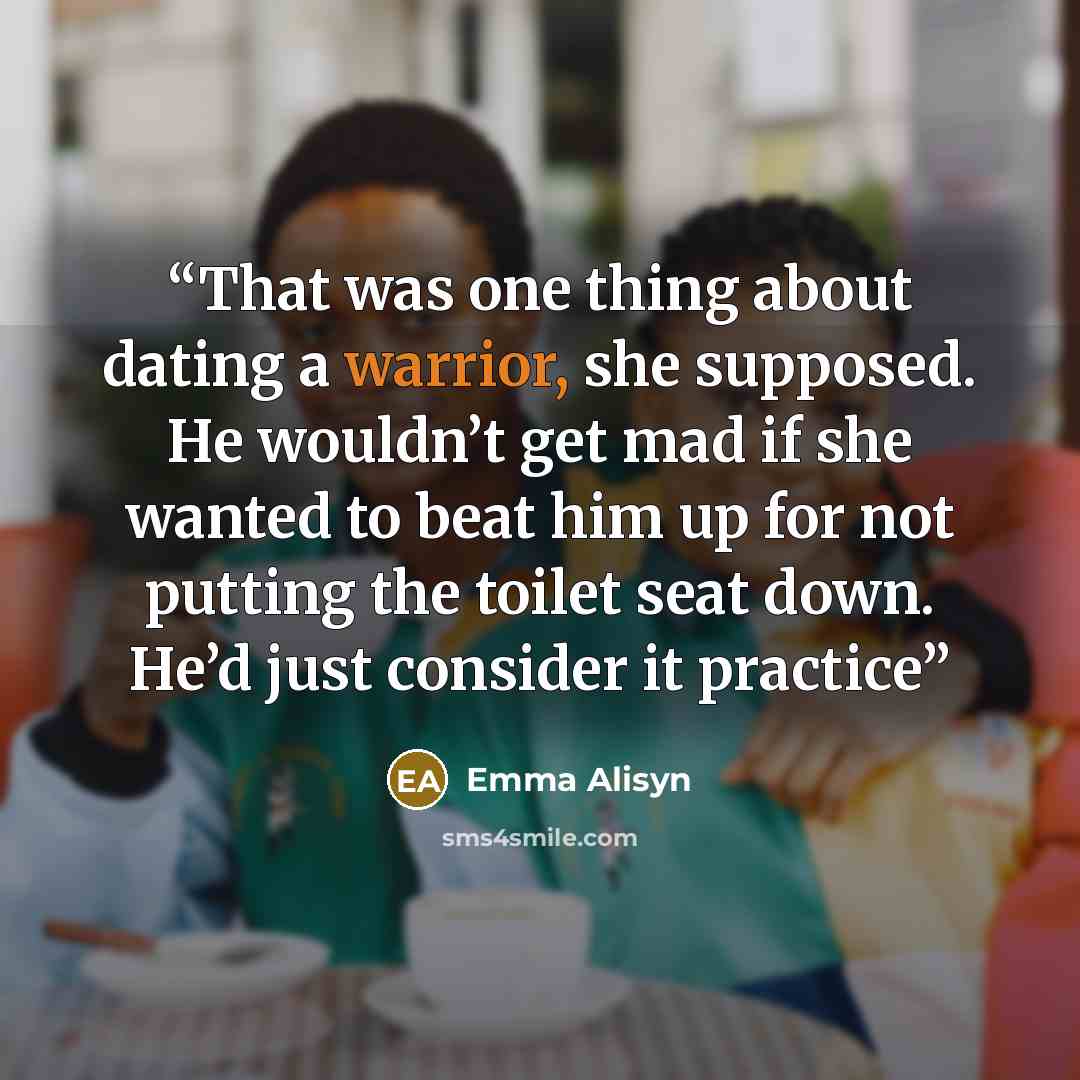 “That was one thing about dating a warrior, she supposed. He wouldn’t get mad if she wanted to beat him up for not putting the toilet seat down. He’d just consider it practice” quote by Emma Alisyn