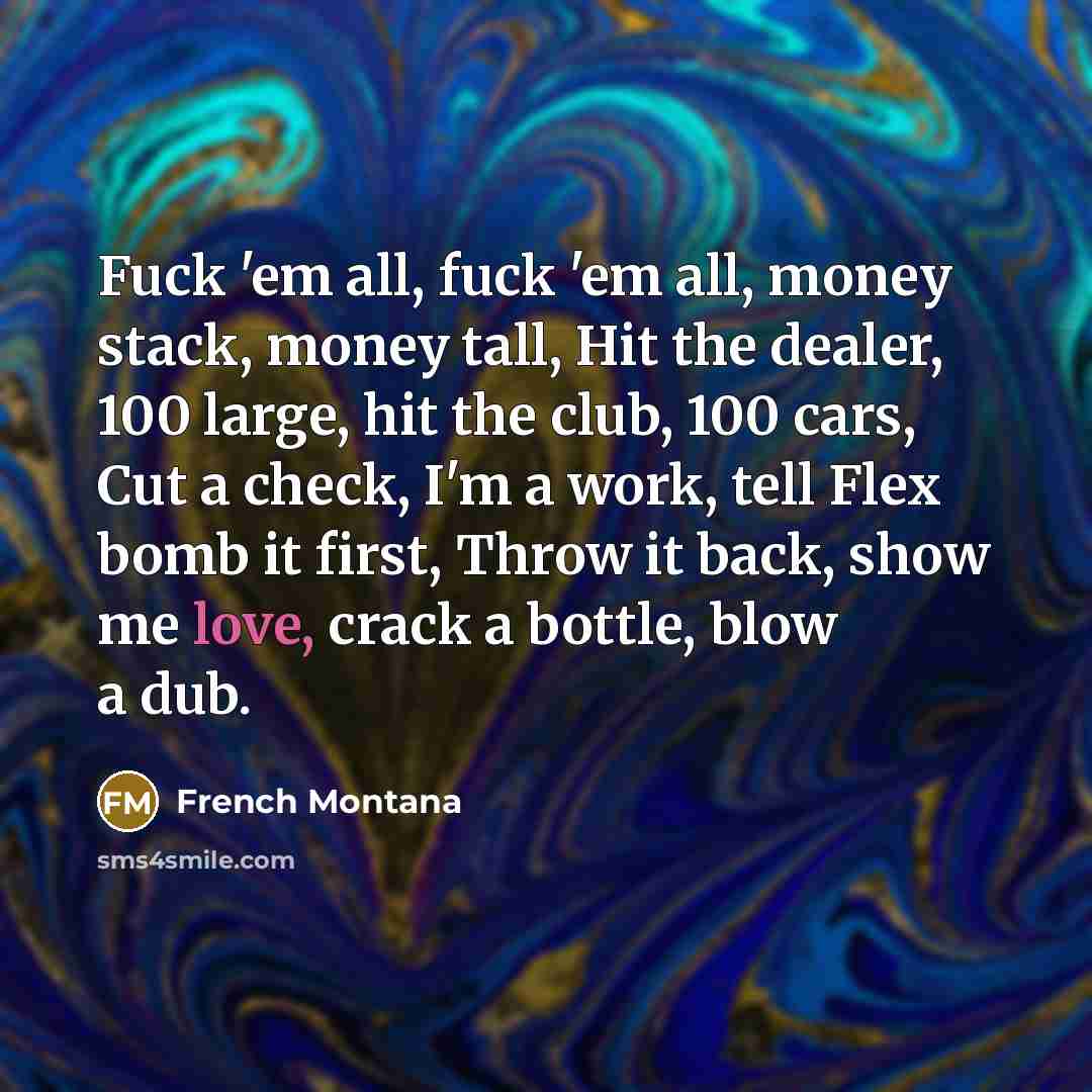“Fuck 'em all, fuck 'em all, money stack, money tall, Hit the dealer, 100 large, hit the club, 100 cars, Cut a check, I'm a work, tell Flex bomb it first, Throw it back, show me love, crack a bottle, blow a dub.” quote by French Montana