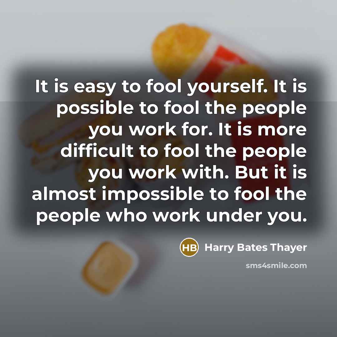“It is easy to fool yourself. It is possible to fool the people you work for. It is more difficult to fool the people you work with. But it is almost impossible to fool the people who work under you.” quote by Harry Bates Thayer