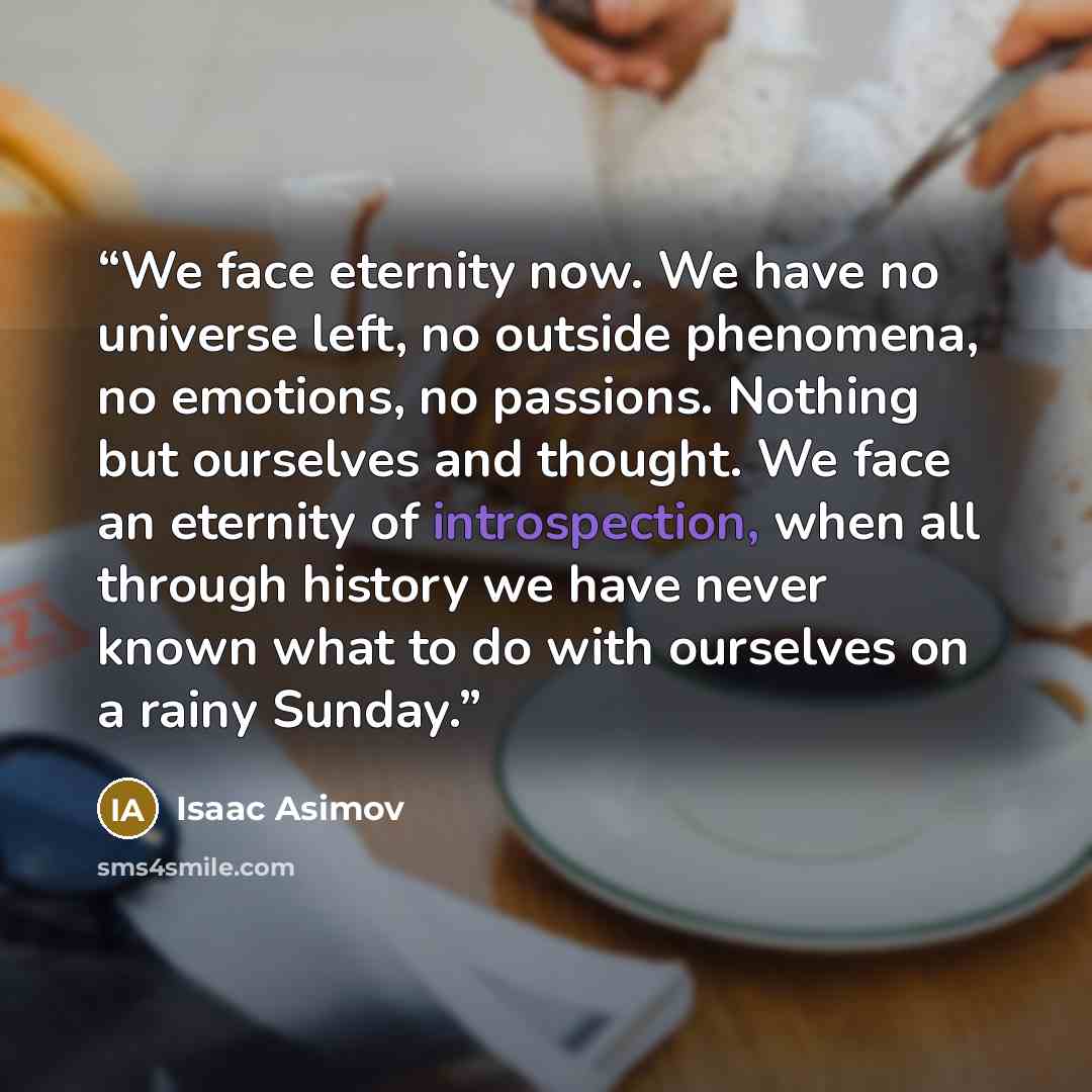 “We face eternity now. We have no universe left, no outside phenomena, no emotions, no passions. Nothing but ourselves and thought. We face an eternity of introspection, when all through history we have never known what to do with ourselves on a rainy Sunday.” quote by Isaac Asimov