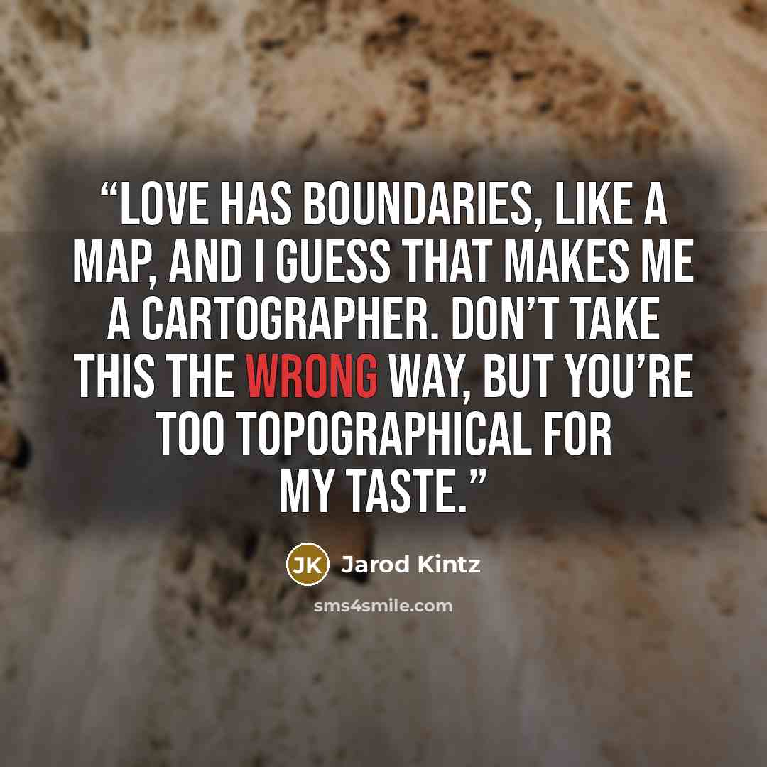 “Love has boundaries, like a map, and I guess that makes me a cartographer. Don’t take this the wrong way, but you’re too topographical for my taste.” quote by Jarod Kintz