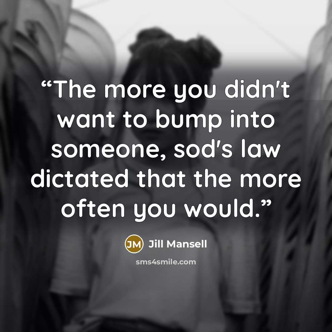 “The more you didn't want to bump into someone, sod's law dictated that the more often you would.” quote by Jill Mansell