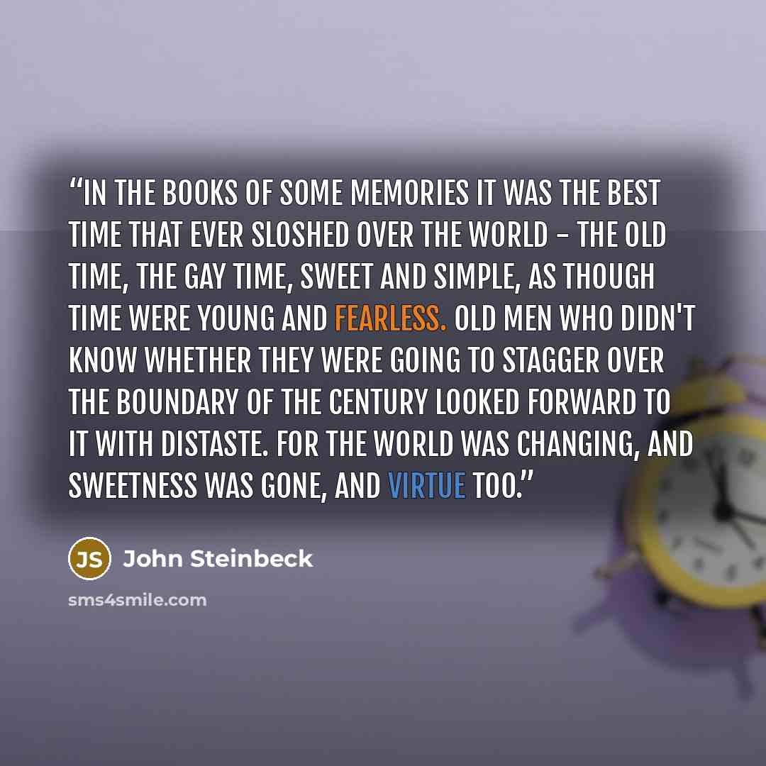 “In the books of some memories it was the best time that ever sloshed over the world - the old time, the gay time, sweet and simple, as though time were young and fearless. Old men who didn't know whether they were going to stagger over the boundary of the century looked forward to it with…” quote by John Steinbeck