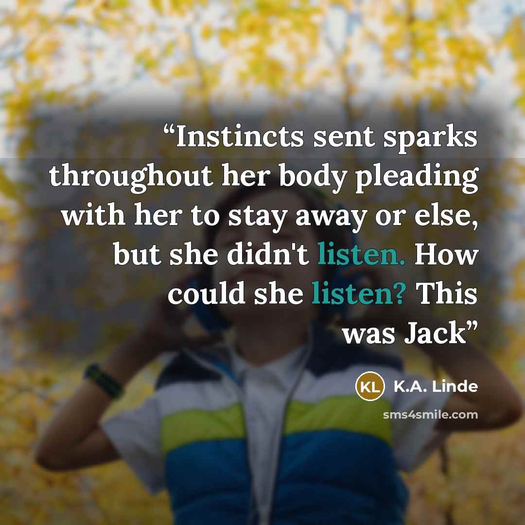 “Instincts sent sparks throughout her body pleading with her to stay away or else, but she didn't listen. How could she listen? This was Jack” quote by K.A. Linde