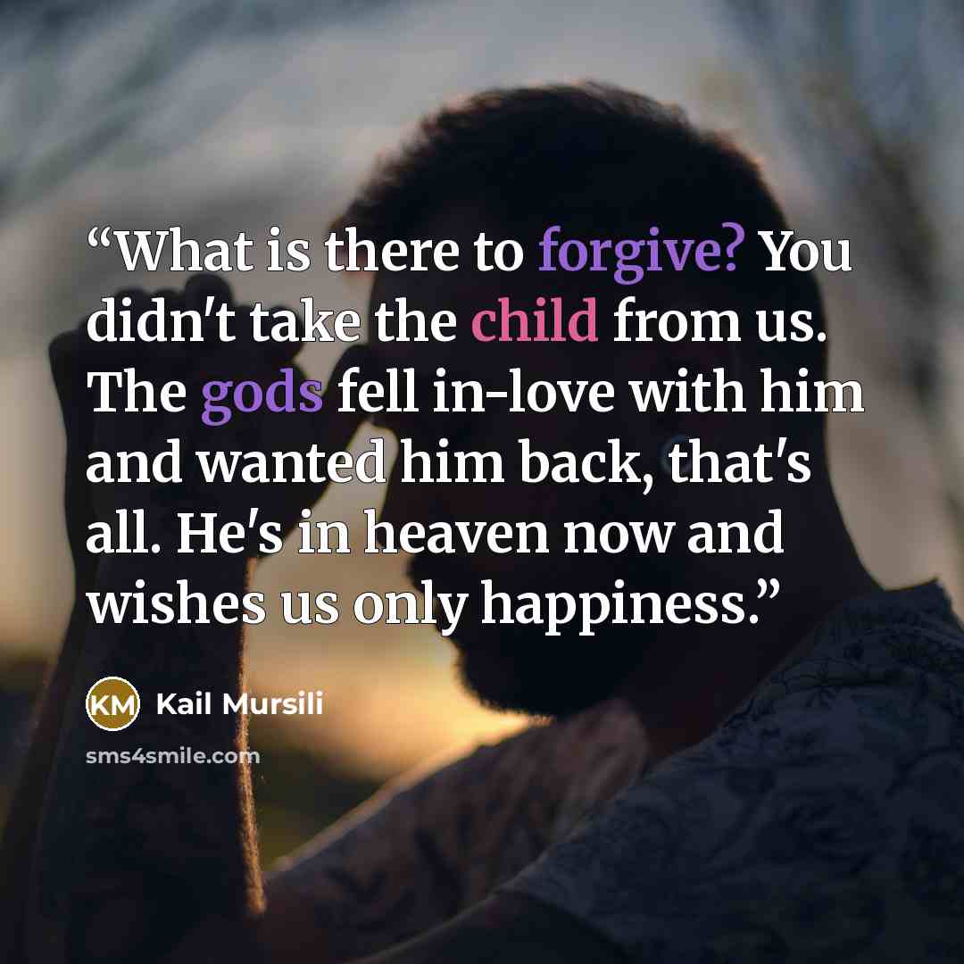 “What is there to forgive? You didn't take the child from us. The gods fell in-love with him and wanted him back, that's all. He's in heaven now and wishes us only happiness.” quote by Kail Mursili