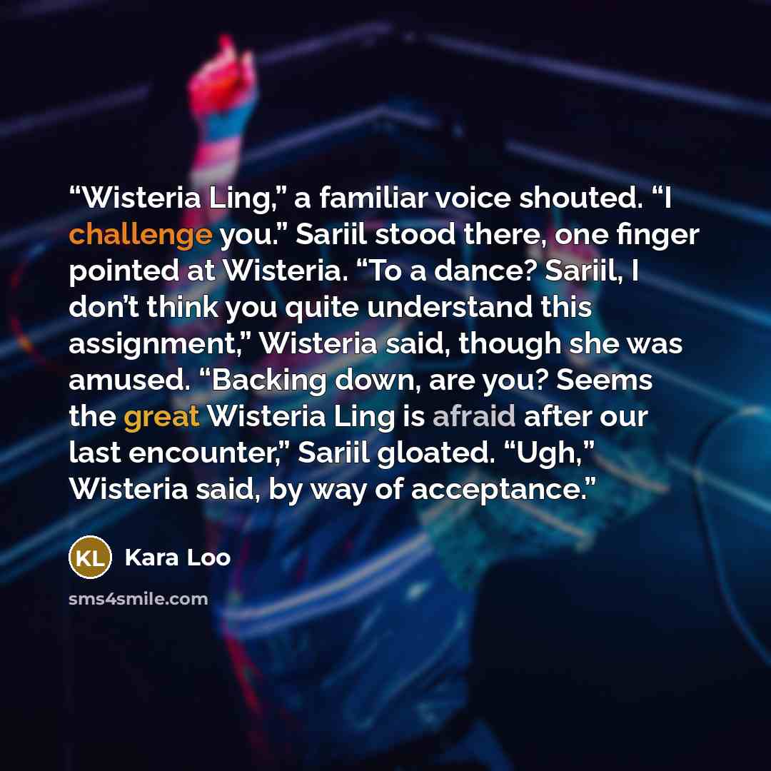“Wisteria Ling,” a familiar voice shouted. “I challenge you.” Sariil stood there, one finger pointed at Wisteria. “To a dance? Sariil, I don’t think you quite understand this assignment,” Wisteria said, though she was amused. “Backing down, are you? Seems the great Wisteria Ling is afraid after our…” quote by Kara Loo