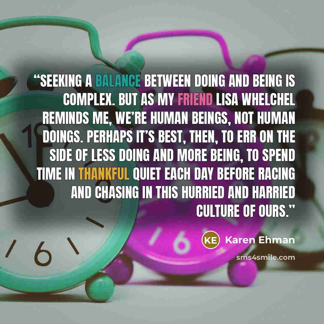 “Seeking a balance between doing and being is complex. But as my friend Lisa Whelchel reminds me, we’re human beings, not human doings. Perhaps it’s best, then, to err on the side of less doing and more being, to spend time in thankful quiet each day before racing and chasing in this hurried and…” quote by Karen Ehman