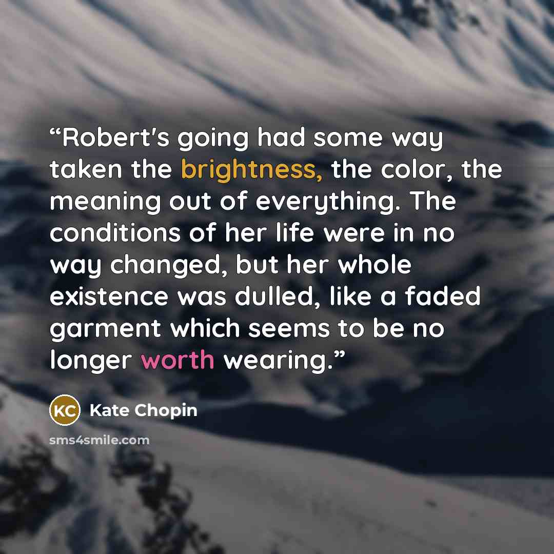 “Robert's going had some way taken the brightness, the color, the meaning out of everything. The conditions of her life were in no way changed, but her whole existence was dulled, like a faded garment which seems to be no longer worth wearing.” quote by Kate Chopin