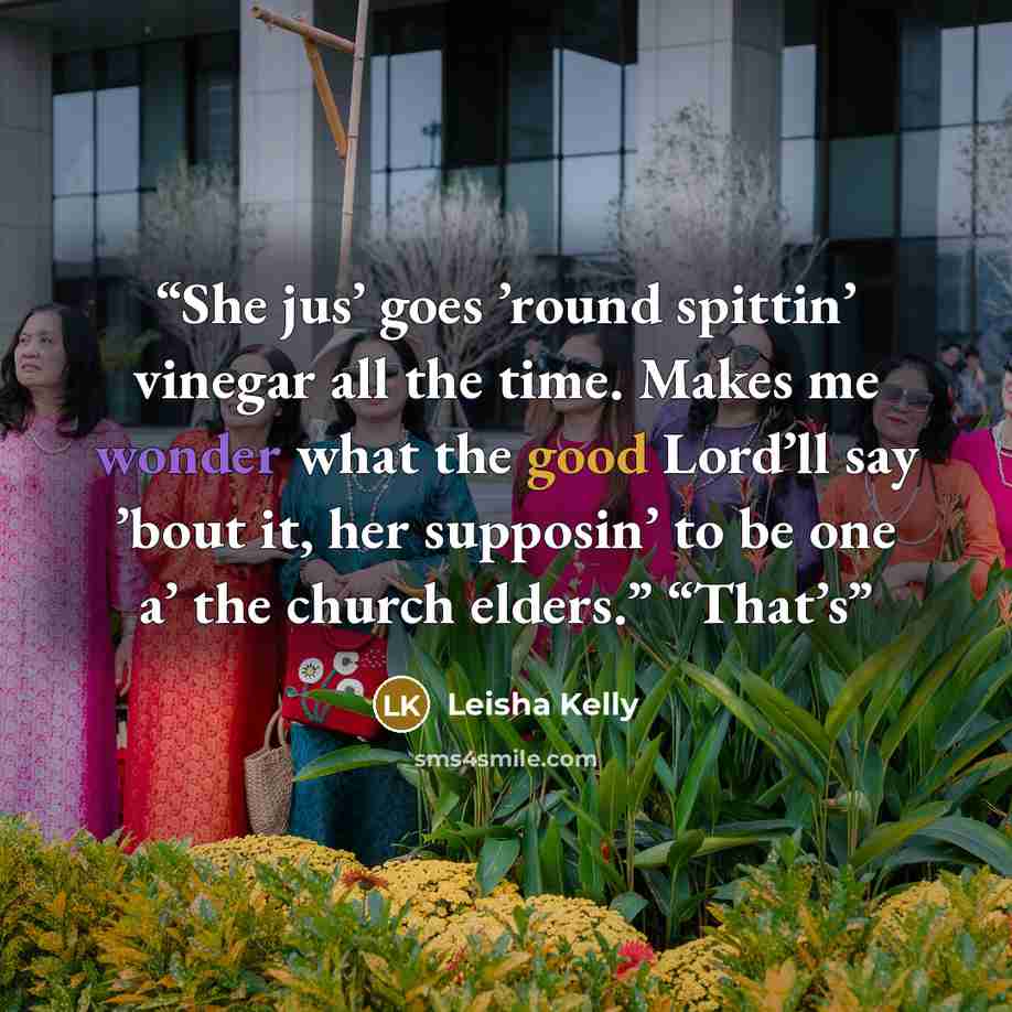 “She jus’ goes ’round spittin’ vinegar all the time. Makes me wonder what the good Lord’ll say ’bout it, her supposin’ to be one a’ the church elders.” “That’s” quote by Leisha Kelly