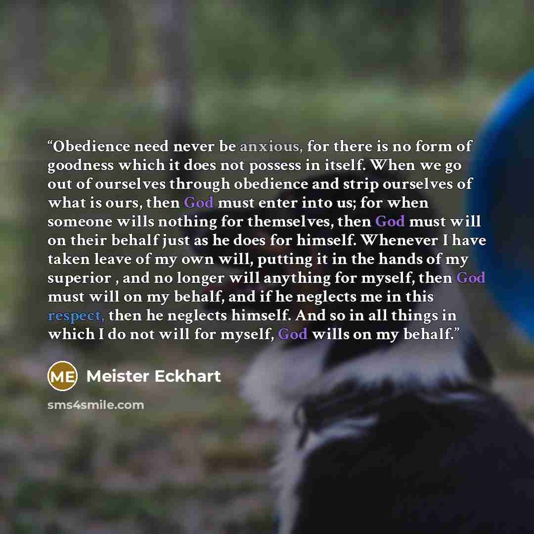 “Obedience need never be anxious, for there is no form of goodness which it does not possess in itself. When we go out of ourselves through obedience and strip ourselves of what is ours, then God must enter into us; for when someone wills nothing for themselves, then God must will on their behalf…” quote by Meister Eckhart