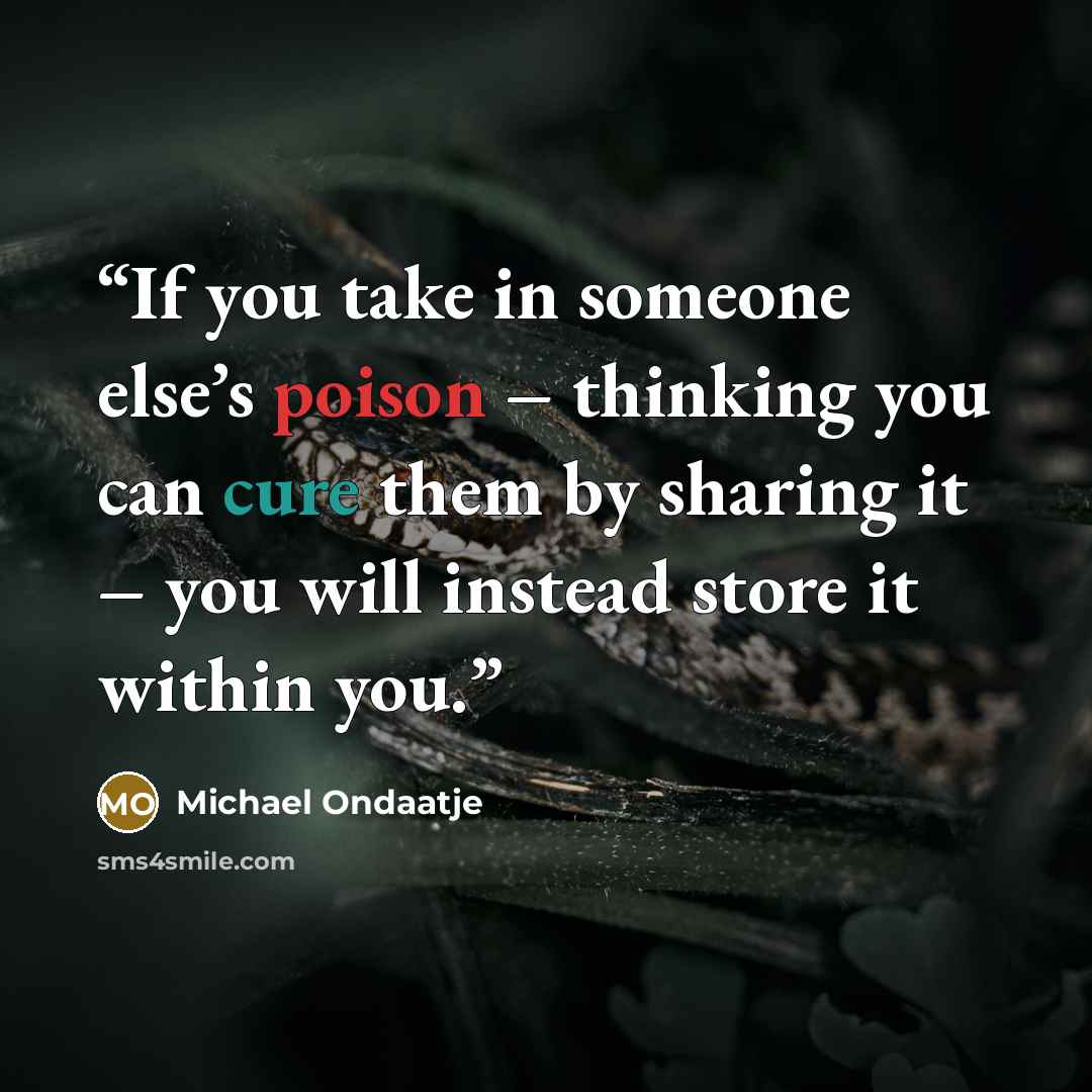 “If you take in someone else’s poison – thinking you can cure them by sharing it – you will instead store it within you.” quote by Michael Ondaatje