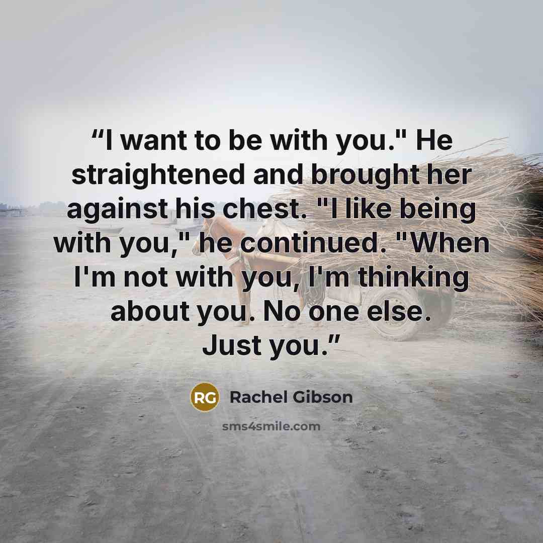 “I want to be with you." He straightened and brought her against his chest. "I like being with you," he continued. "When I'm not with you, I'm thinking about you. No one else. Just you.” quote by Rachel Gibson