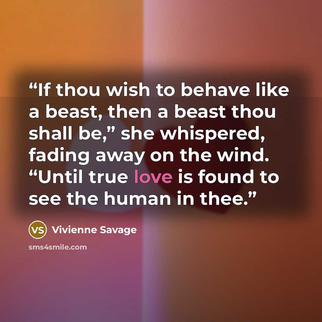 “If thou wish to behave like a beast, then a beast thou shall be,” she whispered, fading away on the wind. “Until true love is found to see the human in thee.” quote by Vivienne Savage