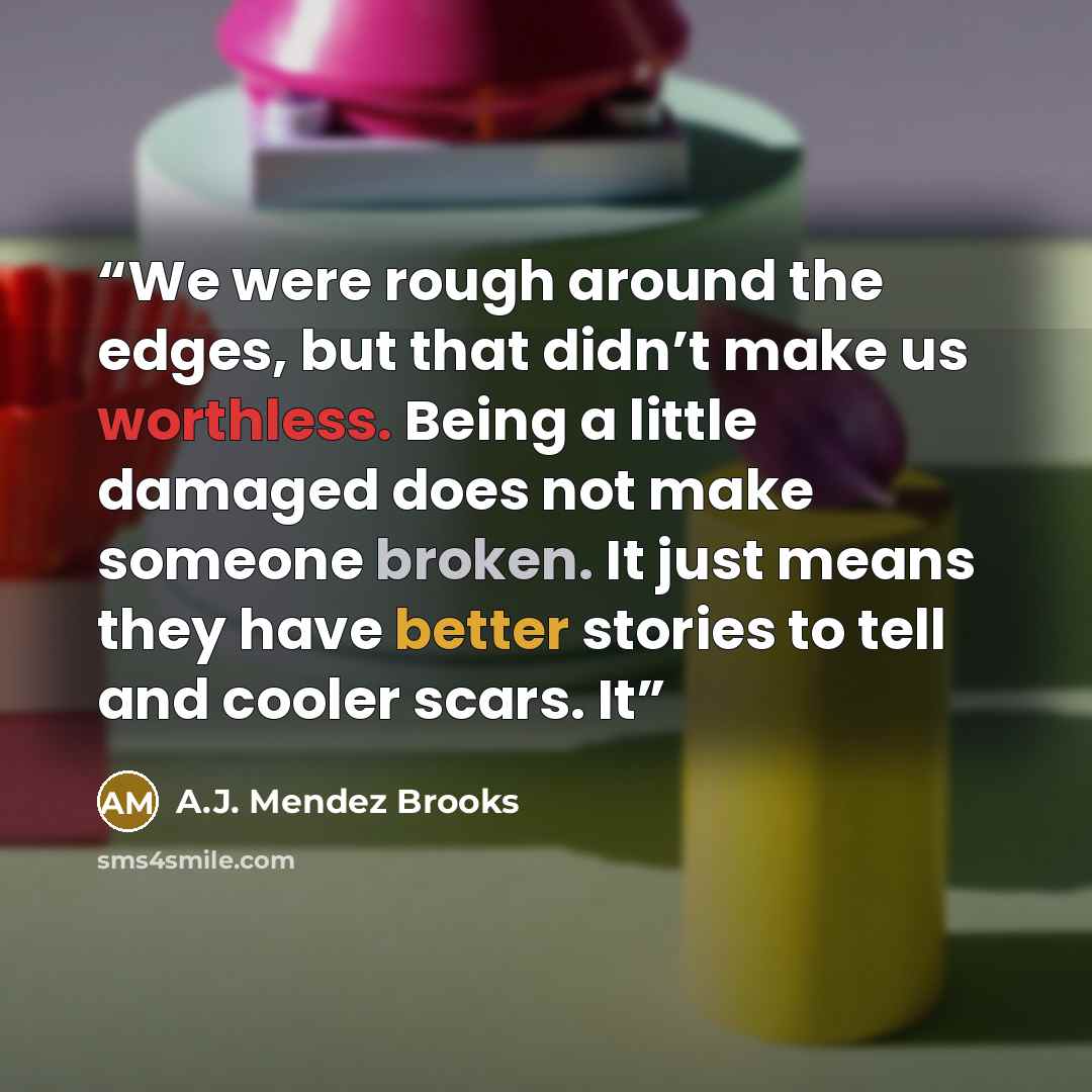 “We were rough around the edges, but that didn’t make us worthless. Being a little damaged does not make someone broken. It just means they have better stories to tell and cooler scars. It” quote by A.J. Mendez Brooks
