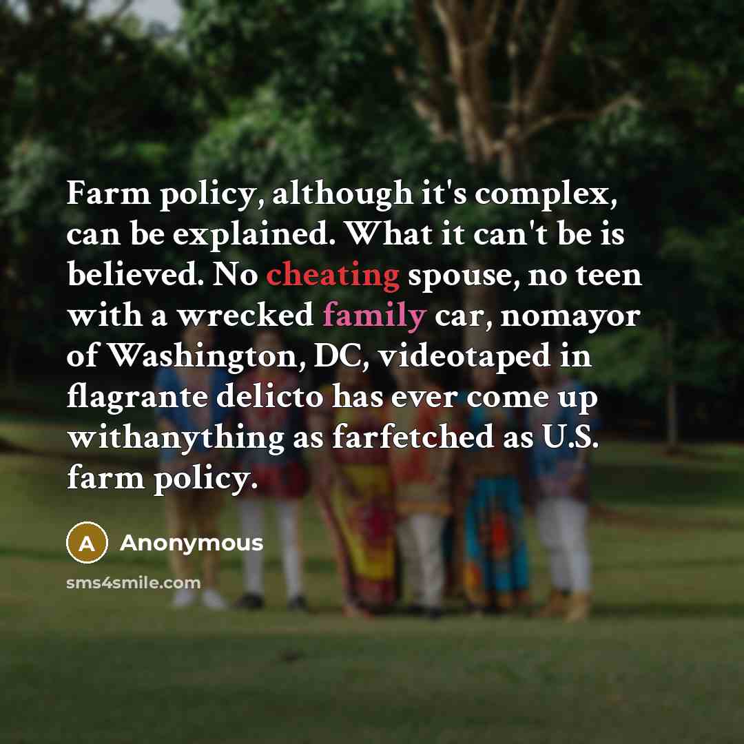 “Farm policy, although it's complex, can be explained. What it can't be is believed. No cheating spouse, no teen with a wrecked family car, nomayor of Washington, DC, videotaped in flagrante delicto has ever come up withanything as farfetched as U.S. farm policy.” quote by Anonymous