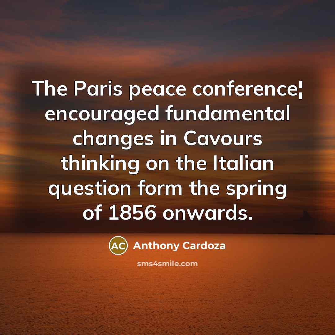 “The Paris peace conference¦ encouraged fundamental changes in Cavours thinking on the Italian question form the spring of 1856 onwards.” quote by Anthony Cardoza