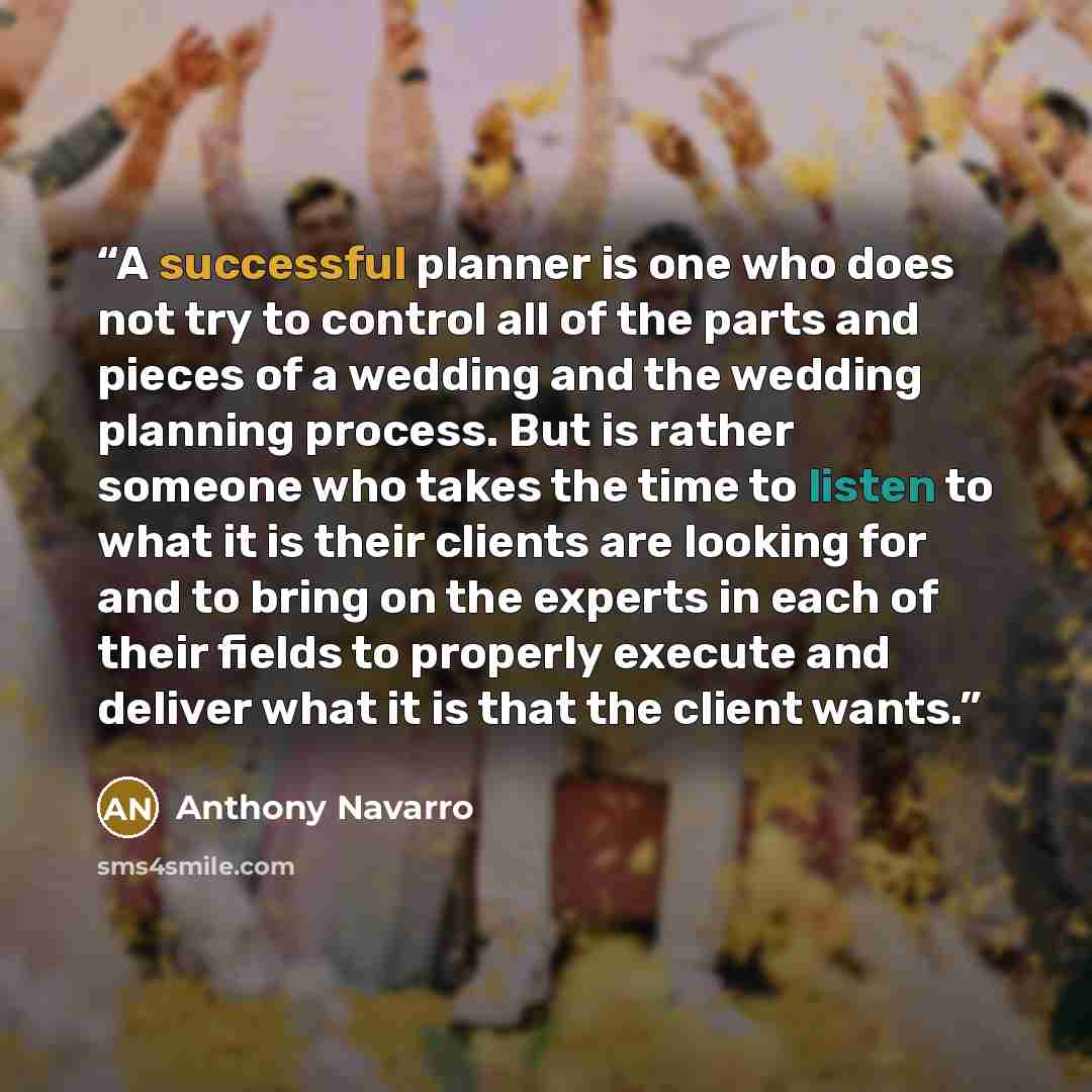 “A successful planner is one who does not try to control all of the parts and pieces of a wedding and the wedding planning process. But is rather someone who takes the time to listen to what it is their clients are looking for and to bring on the experts in each of their fields to properly execute…” quote by Anthony Navarro