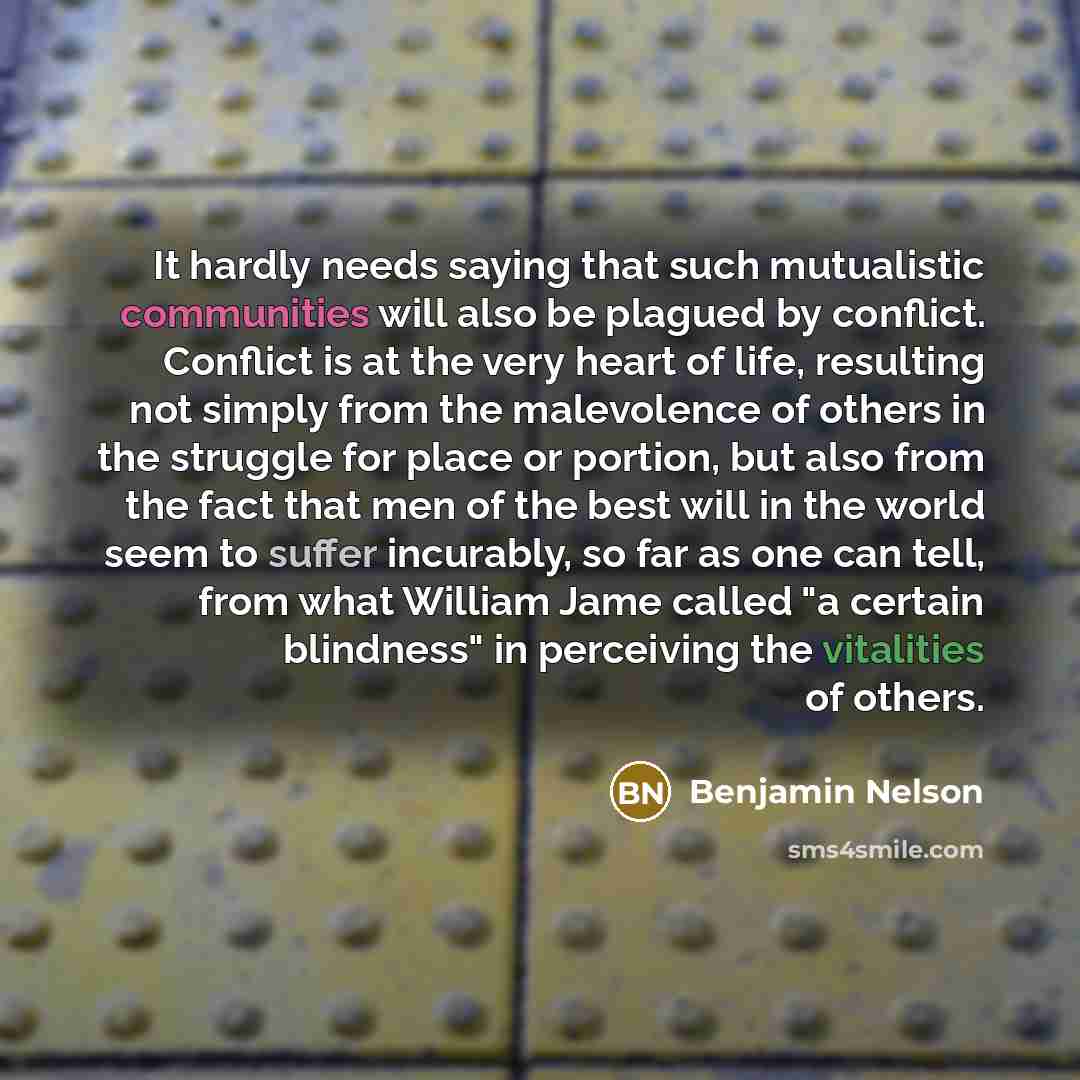 “It hardly needs saying that such mutualistic communities will also be plagued by conflict. Conflict is at the very heart of life, resulting not simply from the malevolence of others in the struggle for place or portion, but also from the fact that men of the best will in the world seem to suffer…” quote by Benjamin Nelson