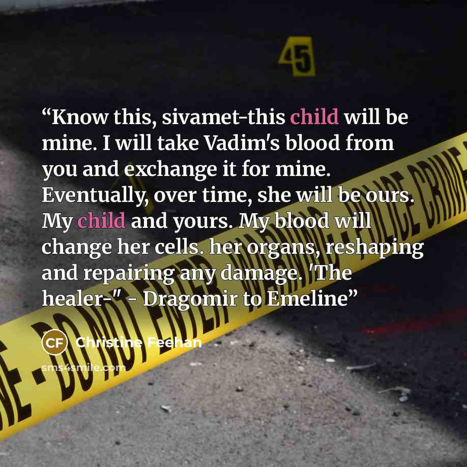 “Know this, sivamet-this child will be mine. I will take Vadim's blood from you and exchange it for mine. Eventually, over time, she will be ours. My child and yours. My blood will change her cells. her organs, reshaping and repairing any damage. 'The healer-" - Dragomir to Emeline” quote by Christine Feehan