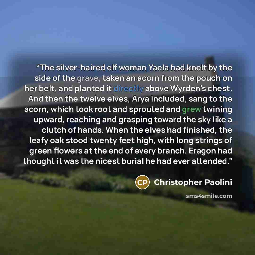 “The silver-haired elf woman Yaela had knelt by the side of the grave, taken an acorn from the pouch on her belt, and planted it directly above Wyrden’s chest. And then the twelve elves, Arya included, sang to the acorn, which took root and sprouted and grew twining upward, reaching and grasping…” quote by Christopher Paolini