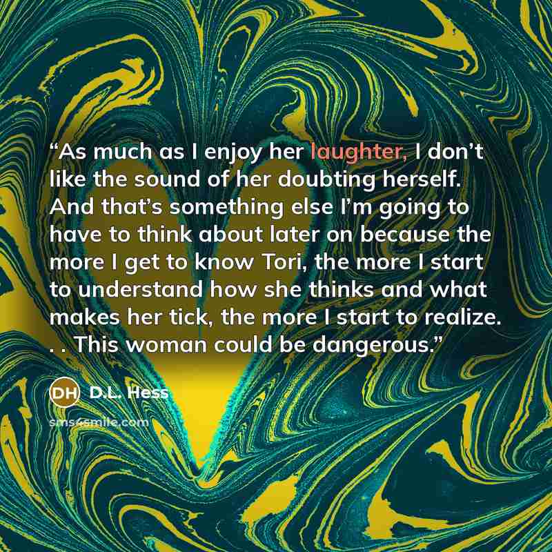 “As much as I enjoy her laughter, I don’t like the sound of her doubting herself. And that’s something else I’m going to have to think about later on because the more I get to know Tori, the more I start to understand how she thinks and what makes her tick, the more I start to realize. . . This…” quote by D.L. Hess
