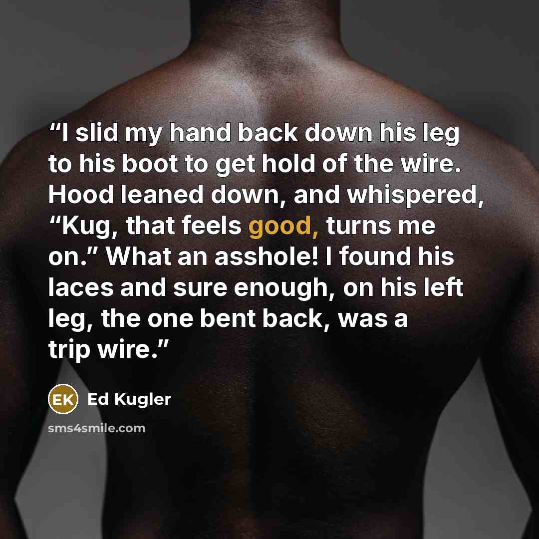 “I slid my hand back down his leg to his boot to get hold of the wire. Hood leaned down, and whispered, “Kug, that feels good, turns me on.” What an asshole! I found his laces and sure enough, on his left leg, the one bent back, was a trip wire.” quote by Ed Kugler