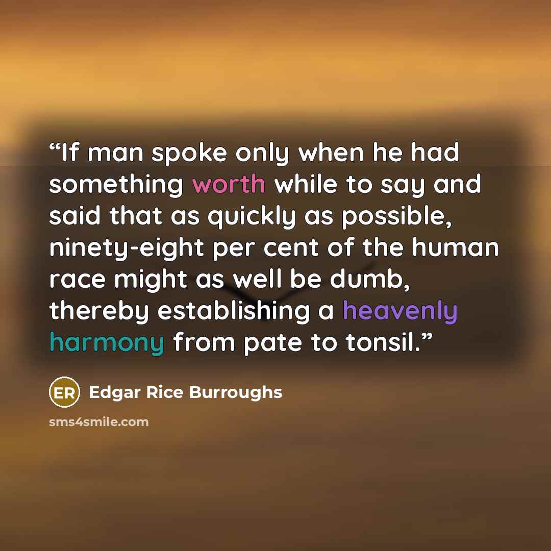 “If man spoke only when he had something worth while to say and said that as quickly as possible, ninety-eight per cent of the human race might as well be dumb, thereby establishing a heavenly harmony from pate to tonsil.” quote by Edgar Rice Burroughs