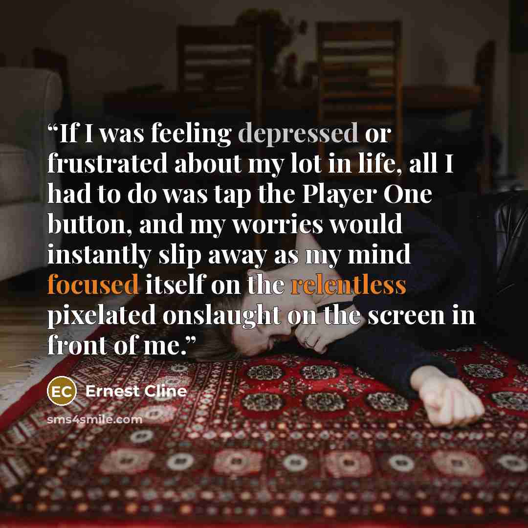 “If I was feeling depressed or frustrated about my lot in life, all I had to do was tap the Player One button, and my worries would instantly slip away as my mind focused itself on the relentless pixelated onslaught on the screen in front of me.” quote by Ernest Cline
