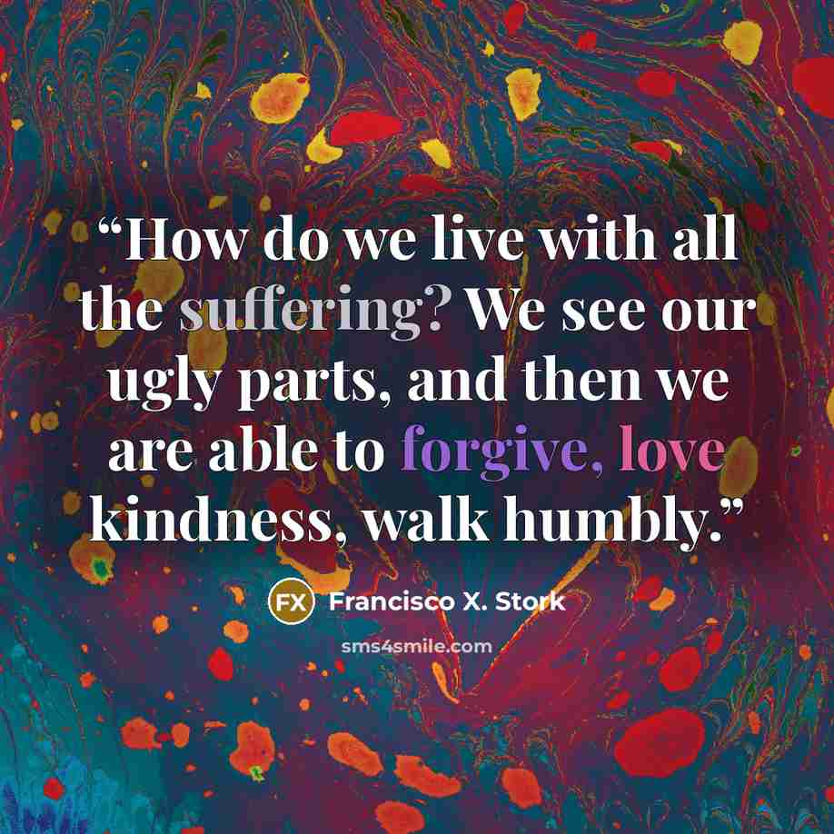 “How do we live with all the suffering? We see our ugly parts, and then we are able to forgive, love kindness, walk humbly.” quote by Francisco X. Stork