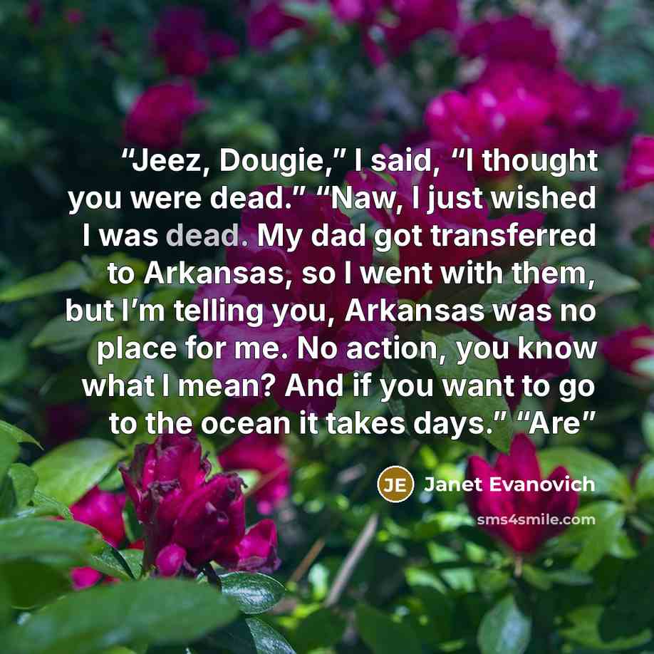 “Jeez, Dougie,” I said, “I thought you were dead.” “Naw, I just wished I was dead. My dad got transferred to Arkansas, so I went with them, but I’m telling you, Arkansas was no place for me. No action, you know what I mean? And if you want to go to the ocean it takes days.” “Are” quote by Janet Evanovich