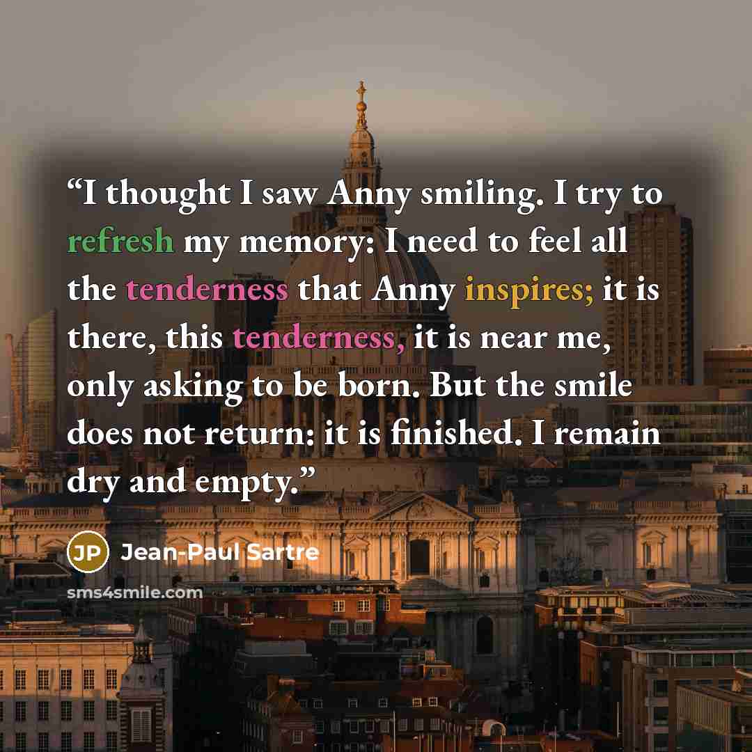 “I thought I saw Anny smiling. I try to refresh my memory: I need to feel all the tenderness that Anny inspires; it is there, this tenderness, it is near me, only asking to be born. But the smile does not return: it is finished. I remain dry and empty.” quote by Jean-Paul Sartre