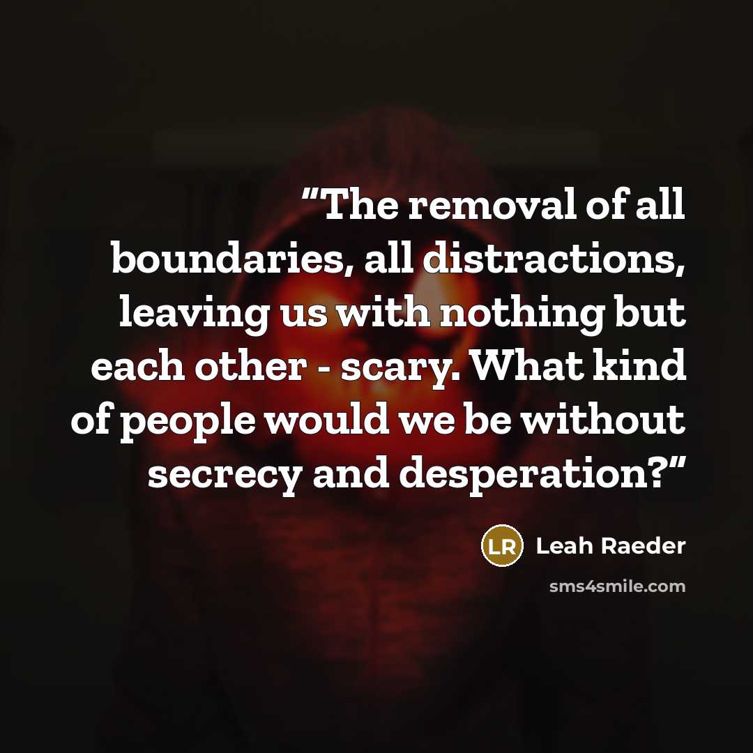 “The removal of all boundaries, all distractions, leaving us with nothing but each other - scary. What kind of people would we be without secrecy and desperation?” quote by Leah Raeder