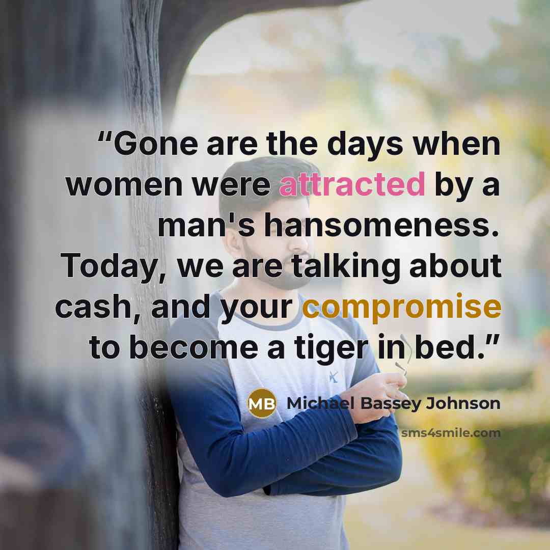 “Gone are the days when women were attracted by a man's hansomeness. Today, we are talking about cash, and your compromise to become a tiger in bed.” quote by Michael Bassey Johnson