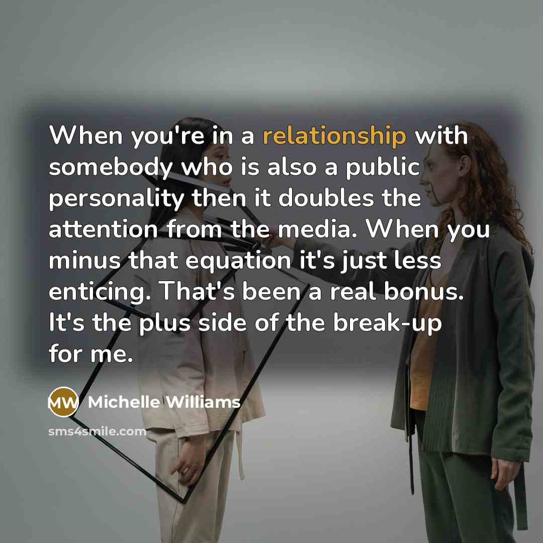 “When you're in a relationship with somebody who is also a public personality then it doubles the attention from the media. When you minus that equation it's just less enticing. That's been a real bonus. It's the plus side of the break-up for me.” quote by Michelle Williams