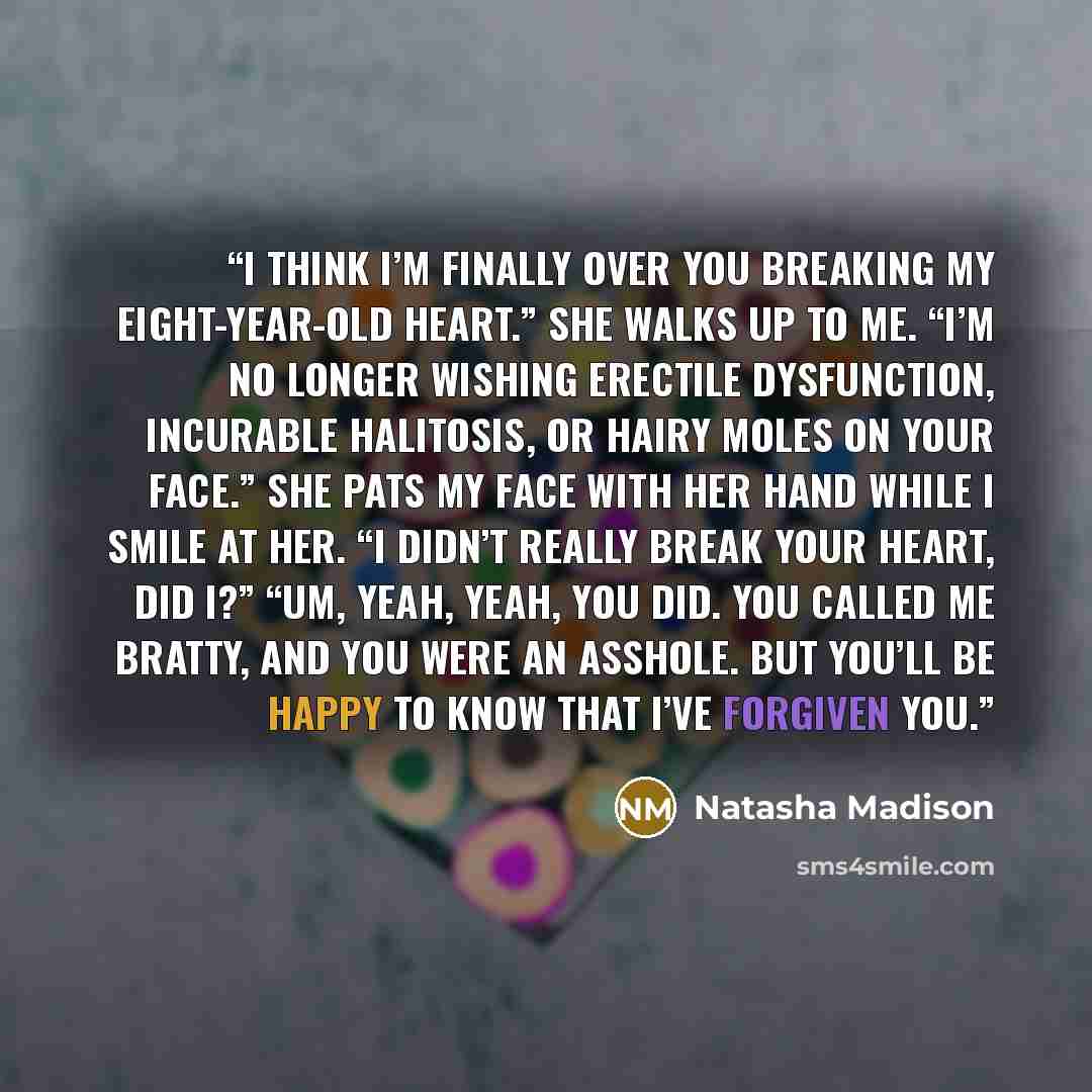 “I think I’m finally over you breaking my eight-year-old heart.” She walks up to me. “I’m no longer wishing erectile dysfunction, incurable halitosis, or hairy moles on your face.” She pats my face with her hand while I smile at her. “I didn’t really break your heart, did I?” “Um, yeah, yeah, you…” quote by Natasha Madison