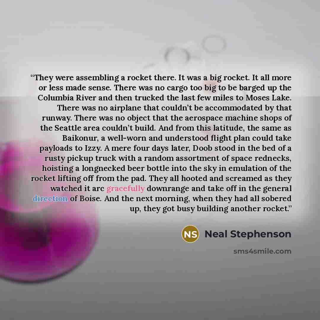 “They were assembling a rocket there. It was a big rocket. It all more or less made sense. There was no cargo too big to be barged up the Columbia River and then trucked the last few miles to Moses Lake. There was no airplane that couldn’t be accommodated by that runway. There was no object that…” quote by Neal Stephenson