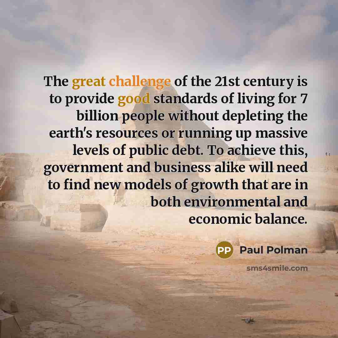 “The great challenge of the 21st century is to provide good standards of living for 7 billion people without depleting the earth's resources or running up massive levels of public debt. To achieve this, government and business alike will need to find new models of growth that are in both…” quote by Paul Polman