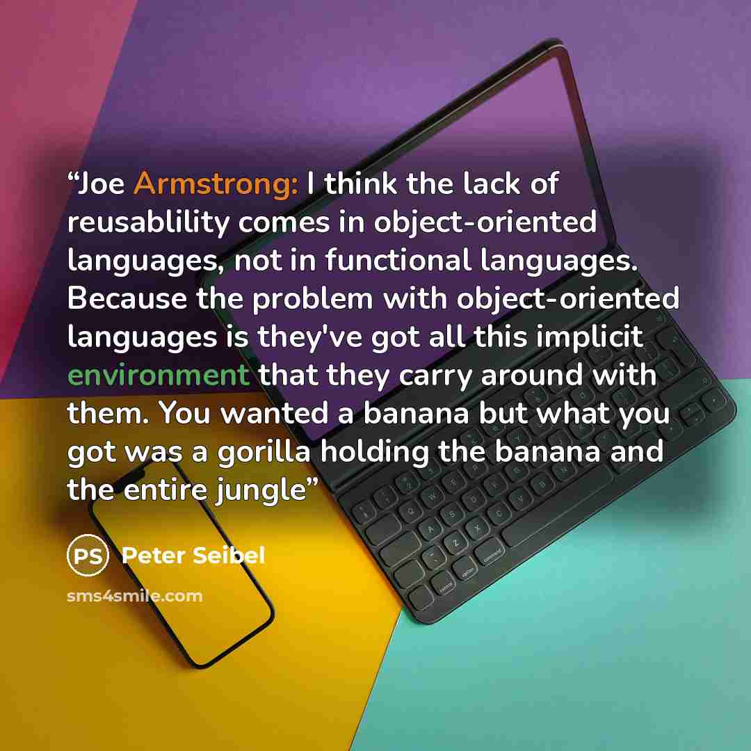 “Joe Armstrong: I think the lack of reusablility comes in object-oriented languages, not in functional languages. Because the problem with object-oriented languages is they've got all this implicit environment that they carry around with them. You wanted a banana but what you got was a gorilla…” quote by Peter Seibel