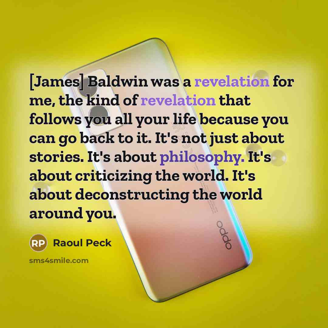 “[James] Baldwin was a revelation for me, the kind of revelation that follows you all your life because you can go back to it. It's not just about stories. It's about philosophy. It's about criticizing the world. It's about deconstructing the world around you.” quote by Raoul Peck