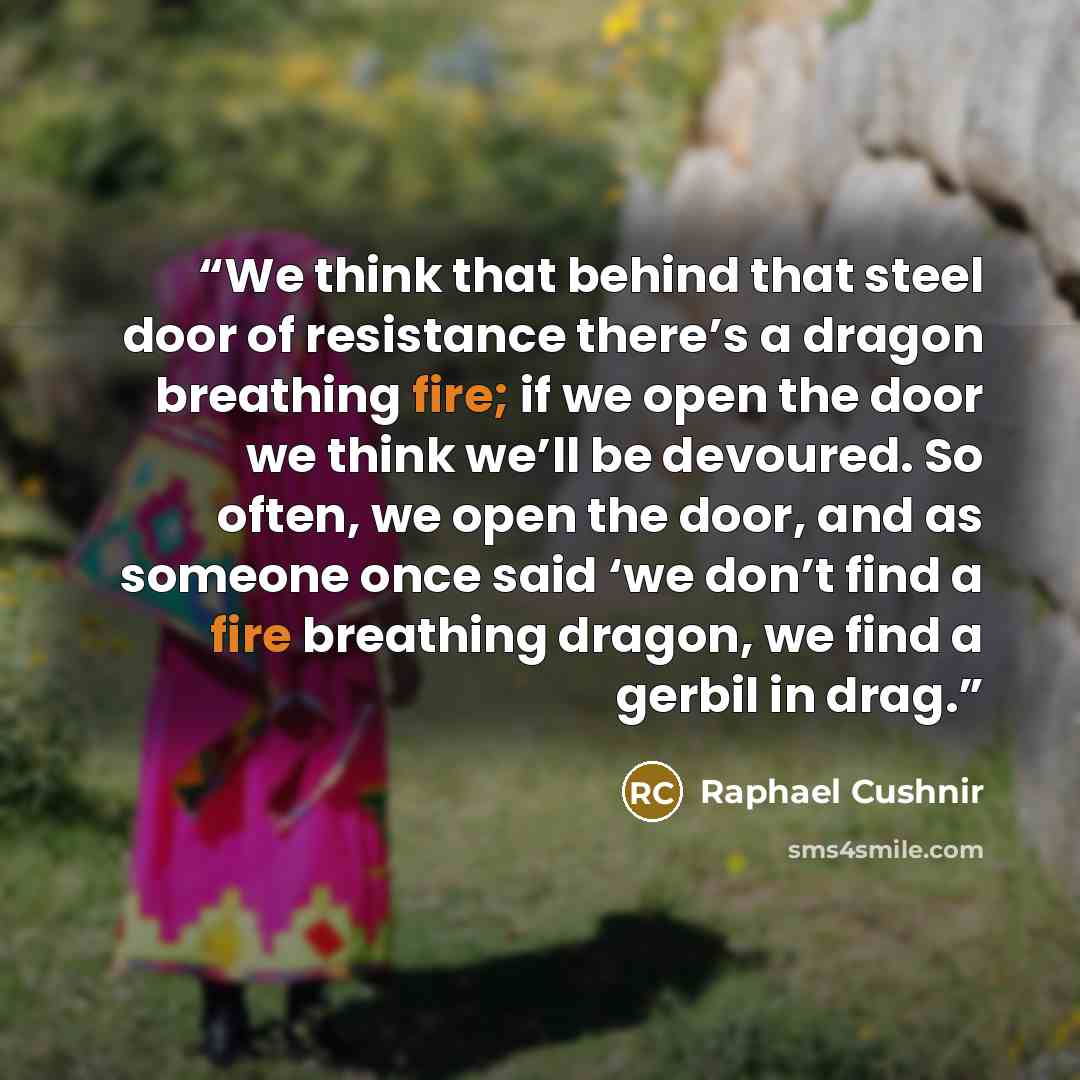 “We think that behind that steel door of resistance there’s a dragon breathing fire; if we open the door we think we’ll be devoured. So often, we open the door, and as someone once said ‘we don’t find a fire breathing dragon, we find a gerbil in drag.” quote by Raphael Cushnir