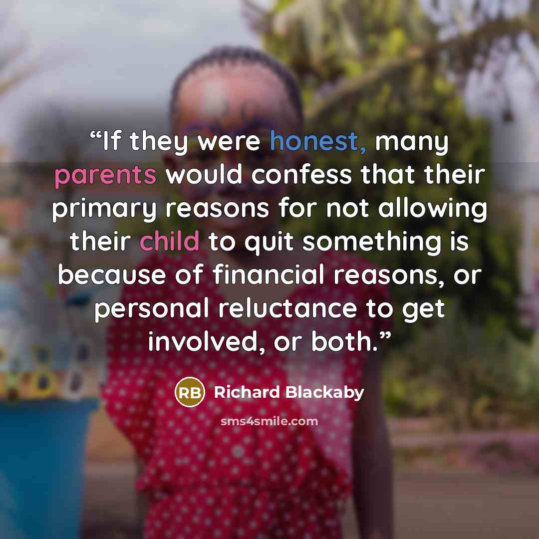 “If they were honest, many parents would confess that their primary reasons for not allowing their child to quit something is because of financial reasons, or personal reluctance to get involved, or both.” quote by Richard Blackaby