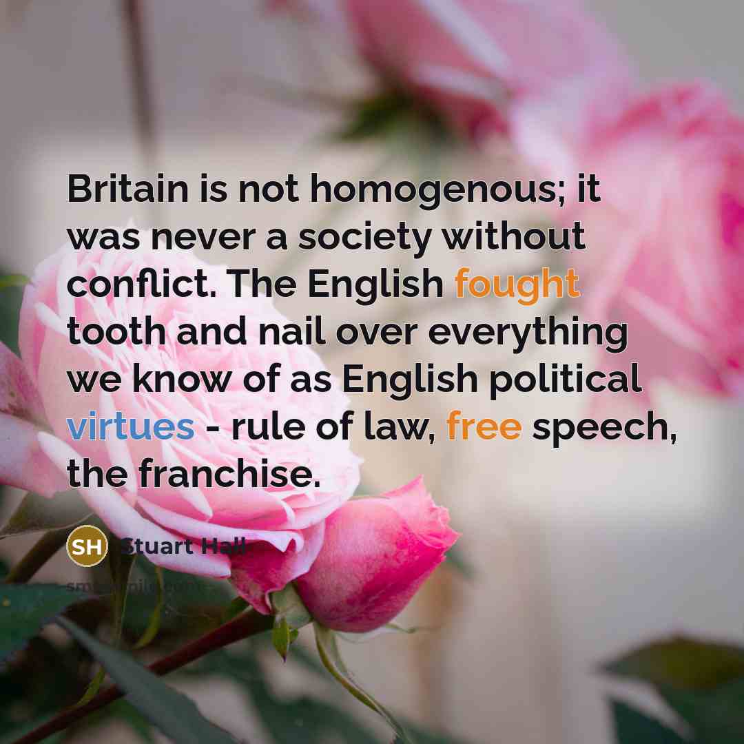 “Britain is not homogenous; it was never a society without conflict. The English fought tooth and nail over everything we know of as English political virtues - rule of law, free speech, the franchise.” quote by Stuart Hall