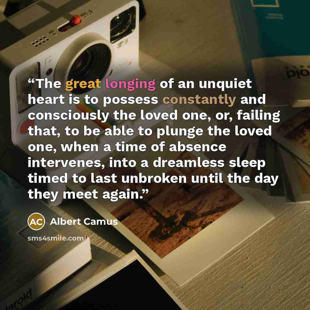 “The great longing of an unquiet heart is to possess constantly and consciously the loved one, or, failing that, to be able to plunge the loved one, when a time of absence intervenes, into a dreamless sleep timed to last unbroken until the day they meet again.” quote by Albert Camus