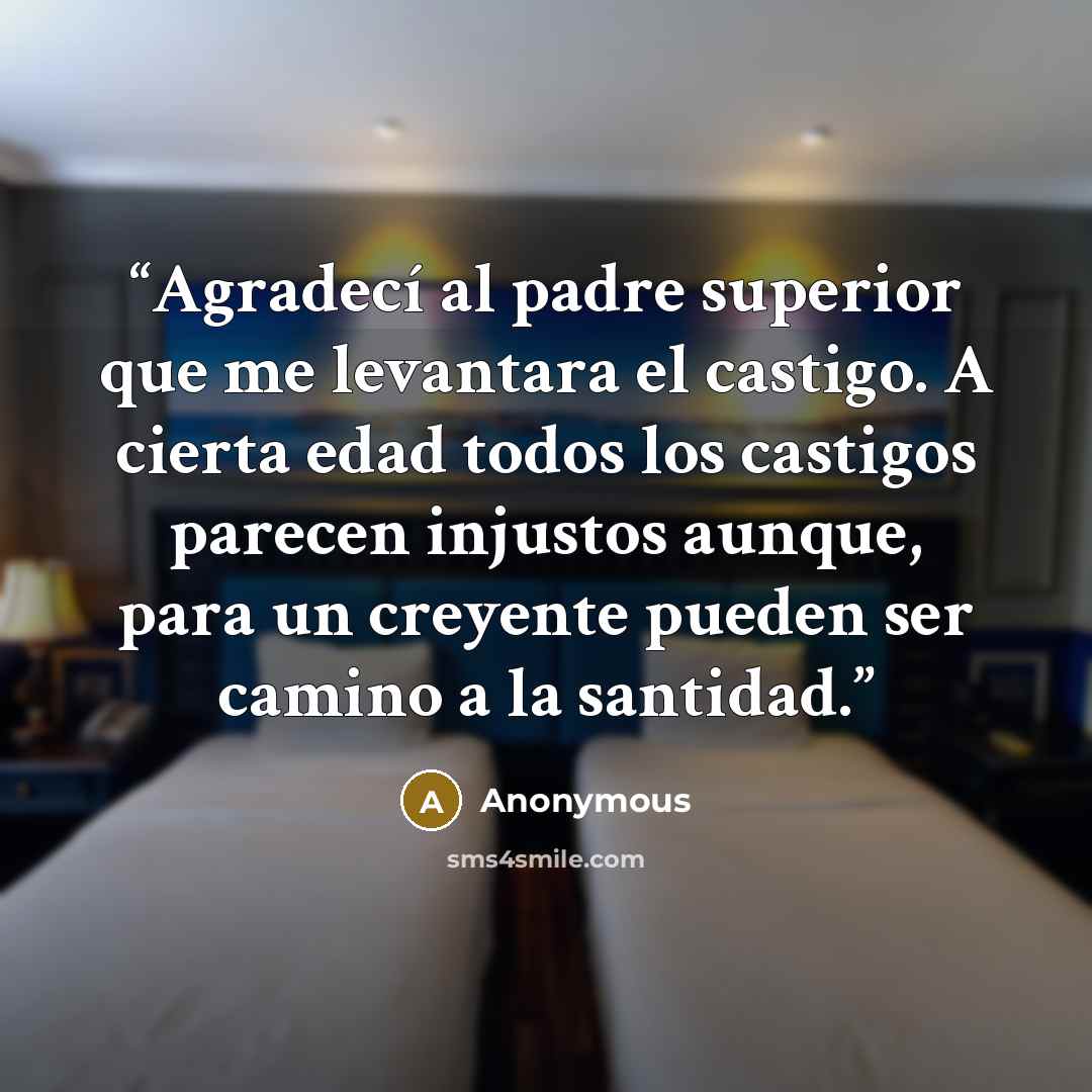 “Agradecí al padre superior que me levantara el castigo. A cierta edad todos los castigos parecen injustos aunque, para un creyente pueden ser camino a la santidad.” quote by Anonymous