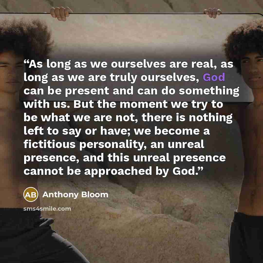 “As long as we ourselves are real, as long as we are truly ourselves, God can be present and can do something with us. But the moment we try to be what we are not, there is nothing left to say or have; we become a fictitious personality, an unreal presence, and this unreal presence cannot be…” quote by Anthony Bloom