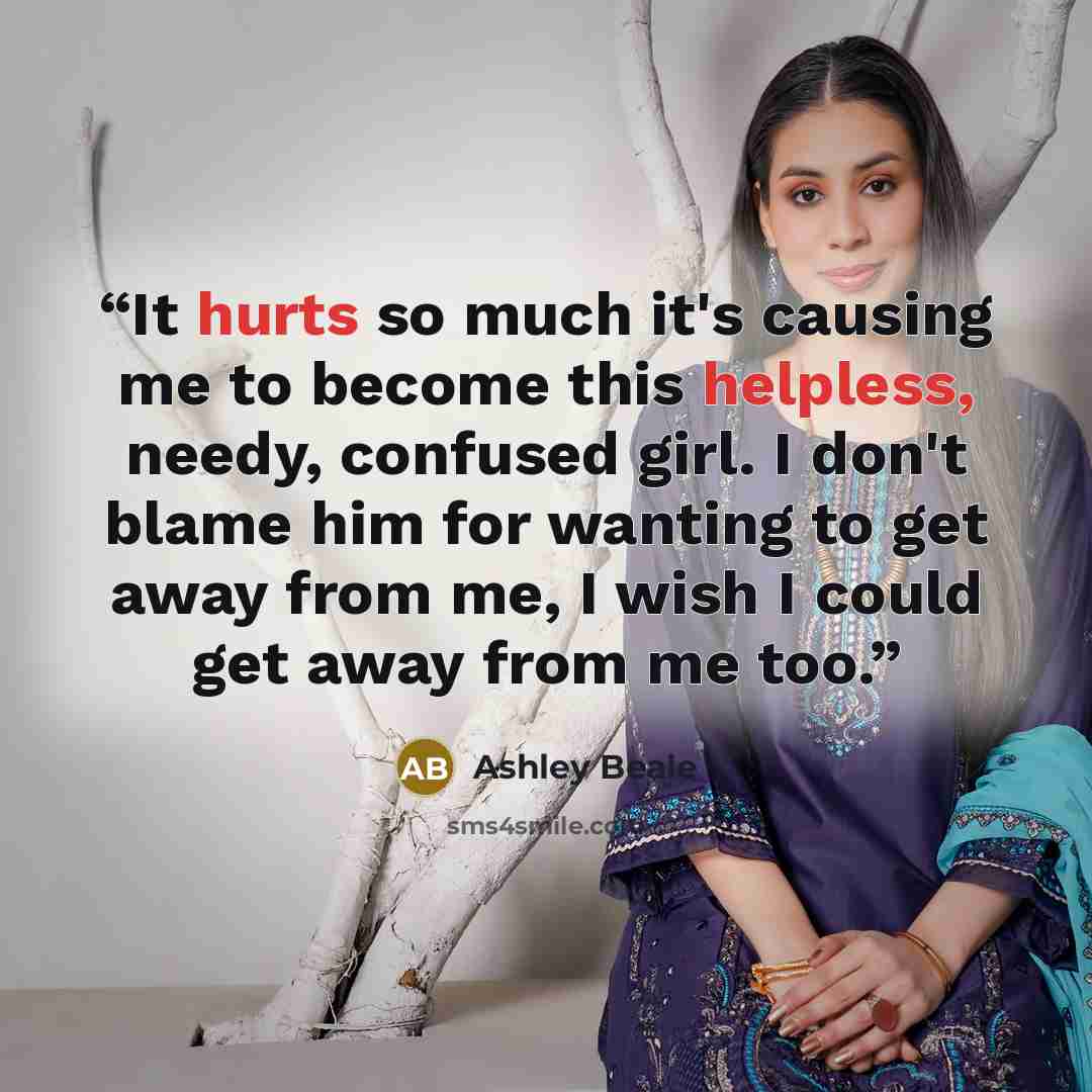 “It hurts so much it's causing me to become this helpless, needy, confused girl. I don't blame him for wanting to get away from me, I wish I could get away from me too.” quote by Ashley Beale
