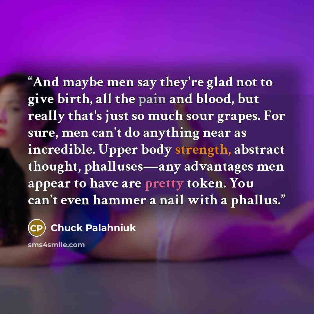 “And maybe men say they're glad not to give birth, all the pain and blood, but really that's just so much sour grapes. For sure, men can't do anything near as incredible. Upper body strength, abstract thought, phalluses—any advantages men appear to have are pretty token. You can't even hammer a…” quote by Chuck Palahniuk